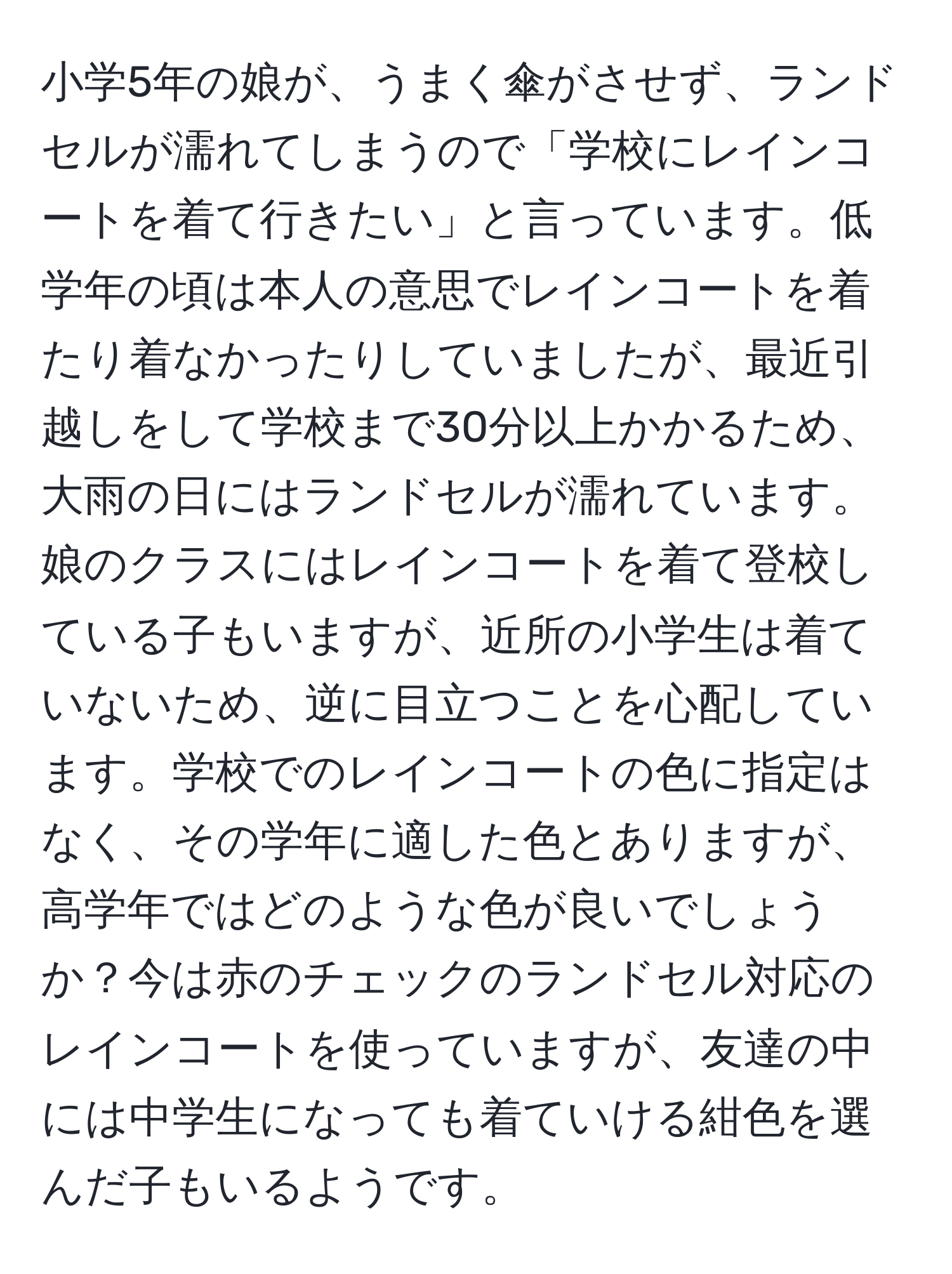 小学5年の娘が、うまく傘がさせず、ランドセルが濡れてしまうので「学校にレインコートを着て行きたい」と言っています。低学年の頃は本人の意思でレインコートを着たり着なかったりしていましたが、最近引越しをして学校まで30分以上かかるため、大雨の日にはランドセルが濡れています。娘のクラスにはレインコートを着て登校している子もいますが、近所の小学生は着ていないため、逆に目立つことを心配しています。学校でのレインコートの色に指定はなく、その学年に適した色とありますが、高学年ではどのような色が良いでしょうか？今は赤のチェックのランドセル対応のレインコートを使っていますが、友達の中には中学生になっても着ていける紺色を選んだ子もいるようです。