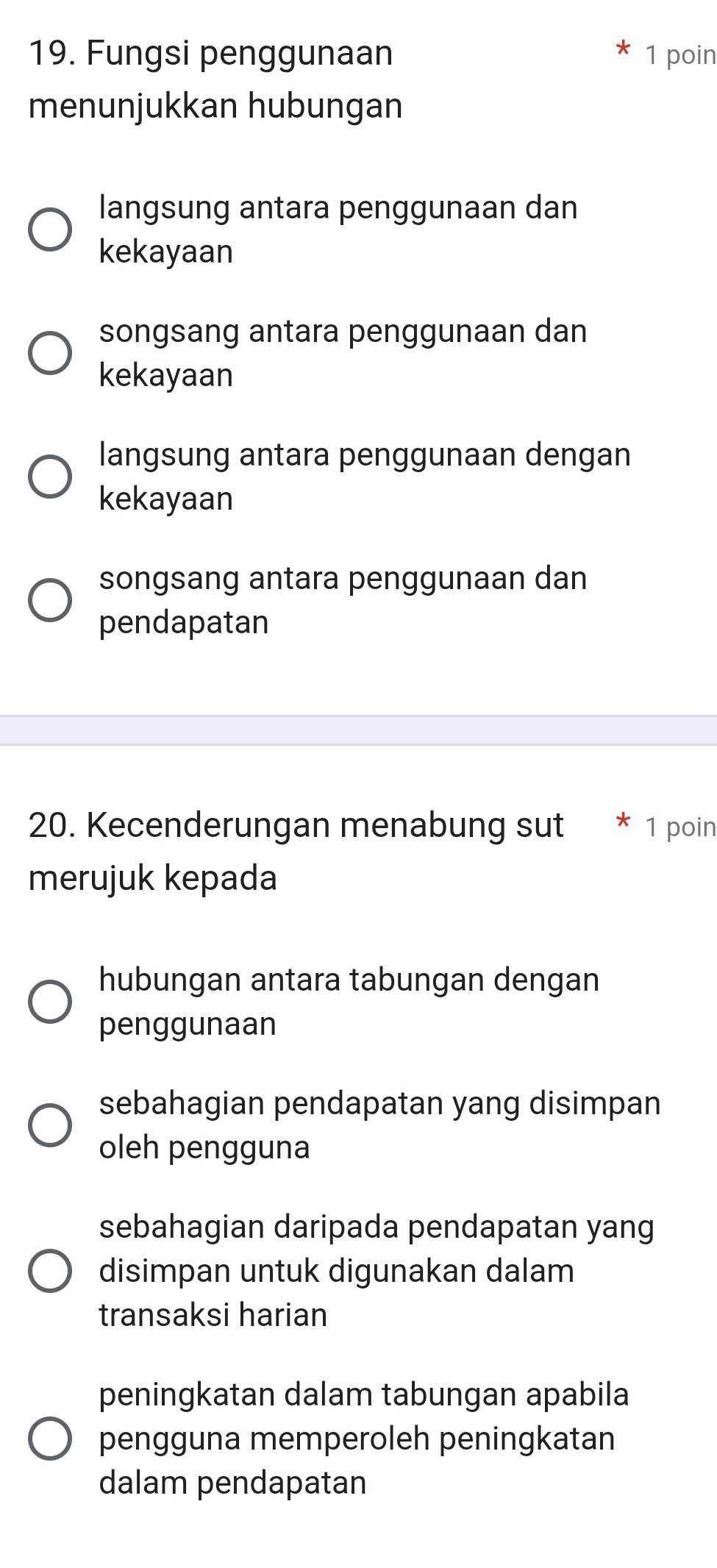 Fungsi penggunaan 1 poin
menunjukkan hubungan
langsung antara penggunaan dan
kekayaan
songsang antara penggunaan dan
kekayaan
langsung antara penggunaan dengan
kekayaan
songsang antara penggunaan dan
pendapatan
20. Kecenderungan menabung sut * 1 poin
merujuk kepada
hubungan antara tabungan dengan
penggunaan
sebahagian pendapatan yang disimpan
oleh pengguna
sebahagian daripada pendapatan yang
disimpan untuk digunakan dalam
transaksi harian
peningkatan dalam tabungan apabila
pengguna memperoleh peningkatan
dalam pendapatan