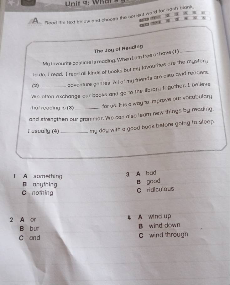 What s
3 5
A Read the text below and choose the correct word for each blank.
《 3 A 5 6
②(
_
The Joy of Reading
My favourite pastime is reading. When I am free or have (1)
to do. I read. I read all kinds of books but my favourites are the mystery
(2) adventure genres. All of my friends are also avid readers.
We often exchange our books and go to the library together. I believe
that reading is (3) for us. It is a way to improve our vocabulary
and strengthen our grammar. We can also learn new things by reading.
I usually (4)_ my day with a good book before going to sleep.
I A something
3 A bad
B anything B good
C nothing
C ridiculous
2 A or 4 A wind up
B but B wind down
C and C wind through