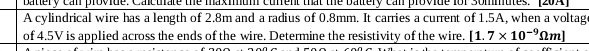 batlery canl provide. Calcurate the maximum current that the baltery canl provide fof Sommutes. [20A] 
A cylindrical wire has a length of 2.8m and a radius of 0.8mm. It carries a current of 1.5A, when a voltage 
of 4.5V is applied across the ends of the wire. Determine the resistivity of the wire. [1.7* 10^(-9)Omega m]