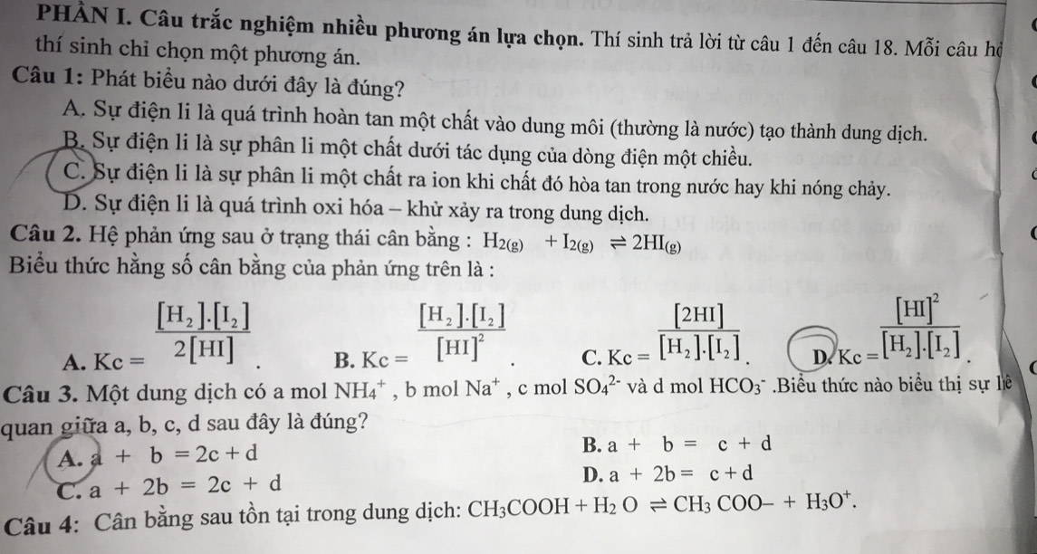 PHÀN I. Câu trắc nghiệm nhiều phương án lựa chọn. Thí sinh trả lời từ câu 1 đến câu 18. Mỗi câu hộ
thí sinh chỉ chọn một phương án.
Câu 1: Phát biểu nào dưới đây là đúng?
A. Sự điện li là quá trình hoàn tan một chất vào dung môi (thường là nước) tạo thành dung dịch.
B. Sự điện li là sự phân li một chất dưới tác dụng của dòng điện một chiều.
C. Sự điện li là sự phân li một chất ra ion khi chất đó hòa tan trong nước hay khi nóng chảy.
D. Sự điện li là quá trình oxi hóa - khử xảy ra trong dung dịch.
Câu 2. Hệ phản ứng sau ở trạng thái cân bằng : H_2(g)+I_2(g)leftharpoons 2HI_(g)
Biểu thức hằng số cân bằng của phản ứng trên là :
A. Kc=frac [H_2].[I_2]2[HI].
B. K_C=frac [H_2].[I_2][HI]^2.
C. K_C=frac [2HI][H_2].[I_2]
D. )_Kc=frac [HI]^2[H_2].[I_2]
Câu 3. Một dung dịch có a mol NH_4^(+,bmolNa^+) , c mol SO_4^((2-) và d mol HCO_3) * Biểu thức nào biểu thị sự lề
quan giữa a, b, c, d sau đây là đúng?
A. a+b=2c+d
B. a+b=c+d
C. a+2b=2c+d
D. a+2b=c+d
Câu 4: Cân bằng sau tồn tại trong dung dịch: CH_3COOH+H_2Oleftharpoons CH_3COO-+H_3O^+.