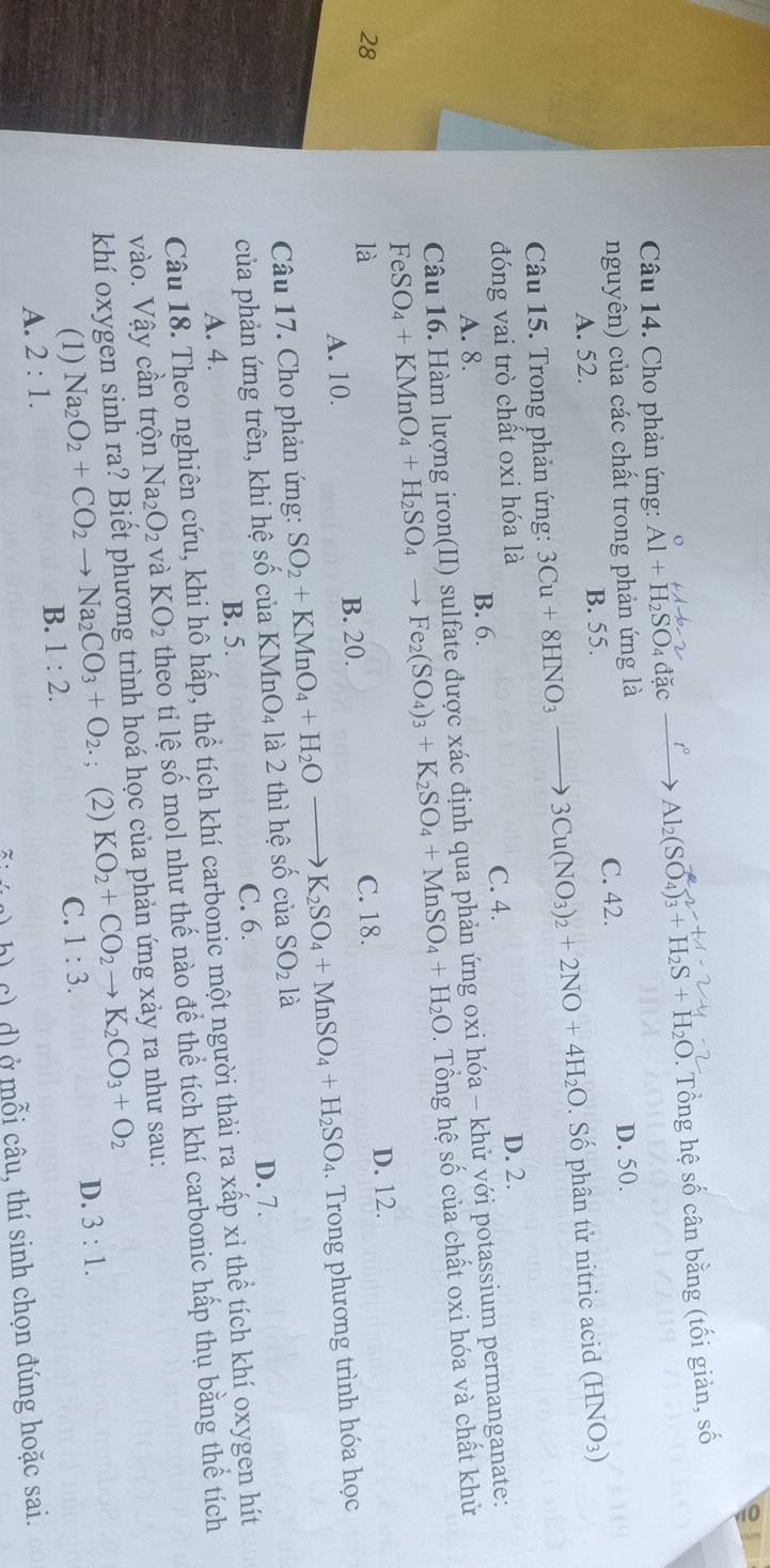 Cho phản ứng: Al+H_2SO_4dac- Al_2(SO_4)_3+H_2S+H_2O 2. Tổng hệ số cân bằng (tối giản, số
nguyên) của các chất trong phản ứng là D. 50.
A. 52. B. 55. C. 42.
Câu 15. Trong phản ứng: 3Cu+8HNO_3 3Cu(NO_3)_2+2NO+4H_2O. Số phân tử nitric acid (HNO₃)
đóng vai trò chất oxi hóa là D. 2.
C. 4.
A. 8. B. 6.
Câu 16. Hàm lượng iron(II) sulfate được xác định qua phản ứng oxi hóa - khử với potassium permanganate:
FeSO_4+KMnO_4+H_2SO_4 Fe_2(SO_4)_3+K_2SO_4+MnSO_4+H_2O.  Tổng hệ số của chất oxi hóa và chất khử
28 C. 18. D. 12.
là
A. 10. B. 20.
Câu 17. Cho phản ứng: SO_2+KMnO_4+H_2Oto X_2SO_4+MnSO_4+H_2SO_4.  Trong phương trình hóa học
của phản ứng trên, khi hệ số của KM InO_4 là 2 thì hệ số ciaSO_2 là
B. 5. D. 7.
C. 6.
A. 4.
Câu 18. Theo nghiên cứu, khi hô hấp, thể tích khí carbonic một người thải ra xấp xỉ thể tích khí oxygen hít
vào. Vậy cần trộn Na_2O_2 và KO_2 theo tỉ lệ số mol như thế nào để thể tích khí carbonic hấp thụ bằng thể tích
khí oxygen sinh ra? Biết phương trình hoá học của phản ứng xảy ra như sau:
(1) Na_2O_2+CO_2to Na_2CO_3+O_2.; (2) KO_2+CO_2to K_2CO_3+O_2
A. 2:1. B. 1:2. C. 1:3. D. 3:1.
· h c) ( d) ở mỗi câu, thí sinh chọn đúng hoặc sai.