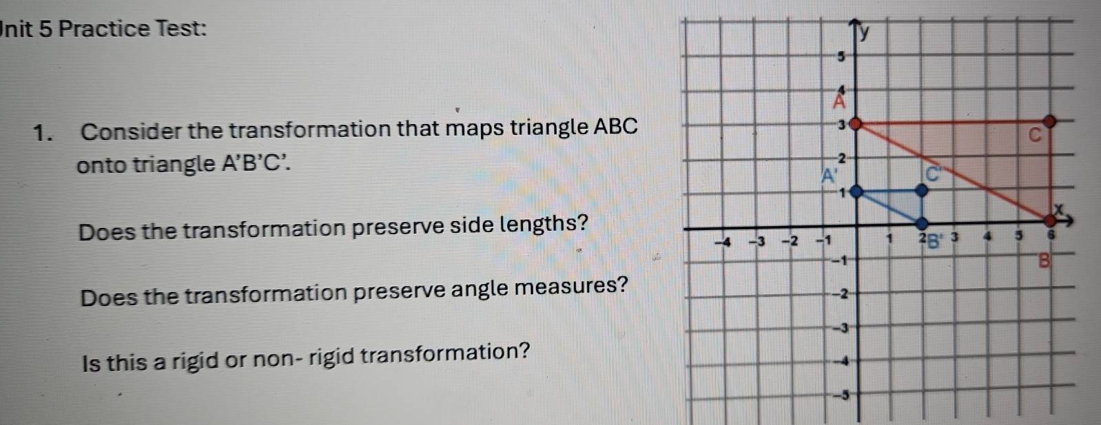 nit 5 Practice Test: 
1. Consider the transformation that maps triangle ABC
onto triangle A'B'C'. 
Does the transformation preserve side lengths? 
Does the transformation preserve angle measures? 
Is this a rigid or non- rigid transformation?