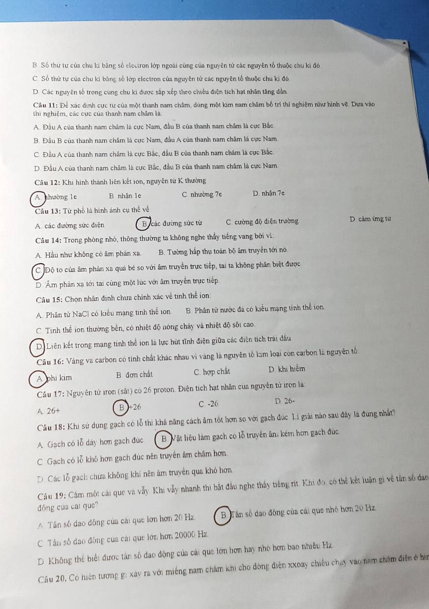 B Số thứ tự của chu ki băng số electron lớp ngoài cùng của nguyên tử các nguyên tổ thuộc chu ki đó
C. Số thứ tự của chu kỉ băng số lớp electron của nguyên tử các nguyên tố thuộc chu ki đó
D. Các nguyên tố trong cùng chu kì được sắp xếp theo chiều điện tích hạt nhân tăng dẫn
Câu 11: Để xác dịnh cực tư của một thanh nam châm, dùng một kim nam châm bố trí thí nghiệm như hình vẽ. Dựa vào
thi nghiệm, các cực của thanh nam châm là
A. Đầu A của thanh nam châm là cực Nam, đầu B của thanh nam châm là cực Bắc.
B. Đầu B của thanh nam châm là cực Nam, đầu A của thanh nam châm là cực Nam.
C. Đầu A của thanh nam châm là cực Bắc, đầu B của thanh nam châm là cực Bắc.
D. Đầu A của thanh nam châm là cực Bắc, đầu B của thanh nam châm là cực Nam.
Cầu 12: Khi hình thành liên kết ion, nguyên tử K thường
A nhường 1e B nhận 1e C nhường 7e D. nhận 7e
Câu 13:Tu phổ là hình ảnh cụ thể về
A các đường sức điện B các đường sức từ C cường độ điện trường D cảm ứng từ
Câu 14: Trong phòng nhỏ, thông thường ta không nghe thấy tiếng vang bởi vì.
A. Hầu như không có âm phản xạ B. Tường hấp thụ toàn bộ âm truyền tới nó
C Độ to của âm phản xa quá bé so với âm truyền trực tiếp, tai ta không phân biệt được
D. Âm phản xạ tới tại cùng một lúc với âm truyền trực tiếp
Câu 15: Chọn nhận định chưa chính xác về tinh thể ion:
A. Phân tử NaCl có kiểu mạng tinh thể ion B Phân tử nước đá có kiểu mạng tinh thể ion
C. Tinh thể ion thường bền, có nhiệt độ nóng chảy và nhiệt độ sôi cao.
D. Liên kết trong mang tinh thể ion là lực hút tĩnh điện giữa các điện tích trải đầu
Câu 16: Vàng và carbon có tính chất khác nhau vì vàng là nguyên tổ làm loại còn carbon là nguyên tố
A phi kim B đơn chất C. hợp chất D khi hiểm
Câu 17: Nguyên tử iron (sắt) có 26 proton. Điện tích hạt nhân của nguyên tử iron là:
A. 26+ B +26 C -26 D 26-
Câu 18: Khi sử dụng gạch có lỗ thị khá năng cách âm tốt hơn so với gạch đúc. Li giải nào sau đây là đung nhất"
A. Gạch có lỗ dày hơn gạch đúc B Vật liệu làm gạch co lỗ truyền ân: kém hơn gạch đúc
C Gach có lỗ khô hơn gạch đúc nên truyền âm châm hơn.
D Các lỗ gạch chứa không khí nên âm truyền qua khó hơn
Câu 19: Cám một cái que và vẫy Khi vẫy nhanh thi bắt đầu nghe thấy tiếng rít. Khi đo, có thể kết luận gì về tần số đạo
đông của cai que?
A Tân số dao đồng của cái que lớn hơn 20 Hz B Tân số dao đông của cái que nhỏ hơn 20 Hz
C Tân số dạo động của cái que lớn hơn 20000 Hz
D. Khống thể biết được tân số dao động của cái que lớn hơn hay nhỏ hơn bao nhiều Hz
Cầu 20, Có hiện tương gi xây ra với miếng nam châm khi cho đòng điện xxoay chiêu chạy vào nam châm điện ở hìn