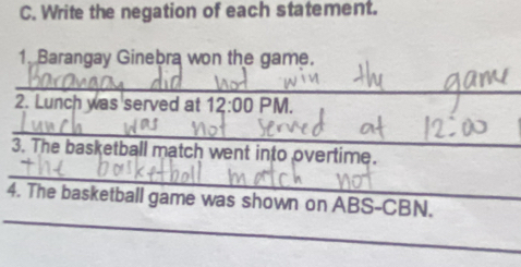 Write the negation of each statement. 
1. Barangay Ginebra won the game. 
_ 
2. Lunch was served at 12:00 PM. 
_ 
3. The basketball match went into overtime. 
_ 
_ 
4. The basketball game was shown on ABS-CBN.