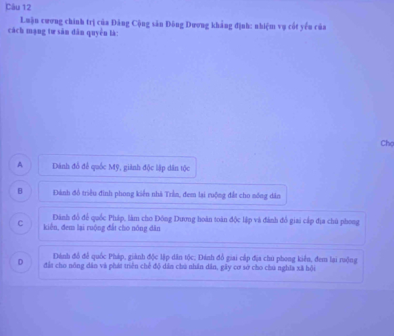 Luận cương chính trị của Đảng Cộng săn Đông Dương khẳng định: nhiệm vụ cốt yếu của
cách mạng tư săn dân quyền là:
Chọ
A Đánh đồ để quốc Mỹ, giành độc lập dân tộc
B Đánh đồ triều đình phong kiến nhà Trần, đem lại ruộng đất cho nông dân
Đành đồ để quốc Pháp, làm cho Đông Dương hoàn toàn độc lập và đánh đồ giai cấp địa chủ phong
C kiến, đem lại ruộng đất cho nông dân
Đánh đồ để quốc Pháp, giành độc lập dân tộc; Đánh đồ giai cấp địa chủ phong kiến, đem lại ruộng
D đất cho nông dân và phát triển chế độ dân chú nhân dân, gây cơ sở cho chú nghĩa xã hội