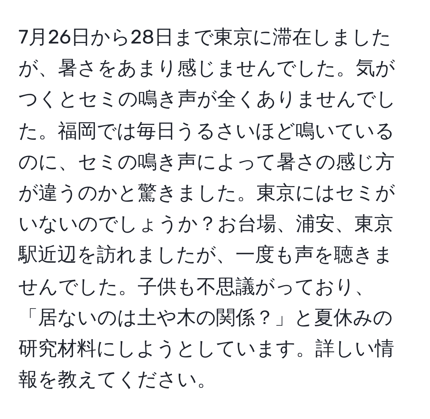 7月26日から28日まで東京に滞在しましたが、暑さをあまり感じませんでした。気がつくとセミの鳴き声が全くありませんでした。福岡では毎日うるさいほど鳴いているのに、セミの鳴き声によって暑さの感じ方が違うのかと驚きました。東京にはセミがいないのでしょうか？お台場、浦安、東京駅近辺を訪れましたが、一度も声を聴きませんでした。子供も不思議がっており、「居ないのは土や木の関係？」と夏休みの研究材料にしようとしています。詳しい情報を教えてください。