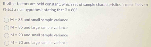 lf other factors are held constant, which set of sample characteristics is most likely to
reject a null hypothesis stating that ?=80 7
M=85 and small sample variance
M=85 and large sample variance
M=90 and small sample variance
M=90 and large sample variance