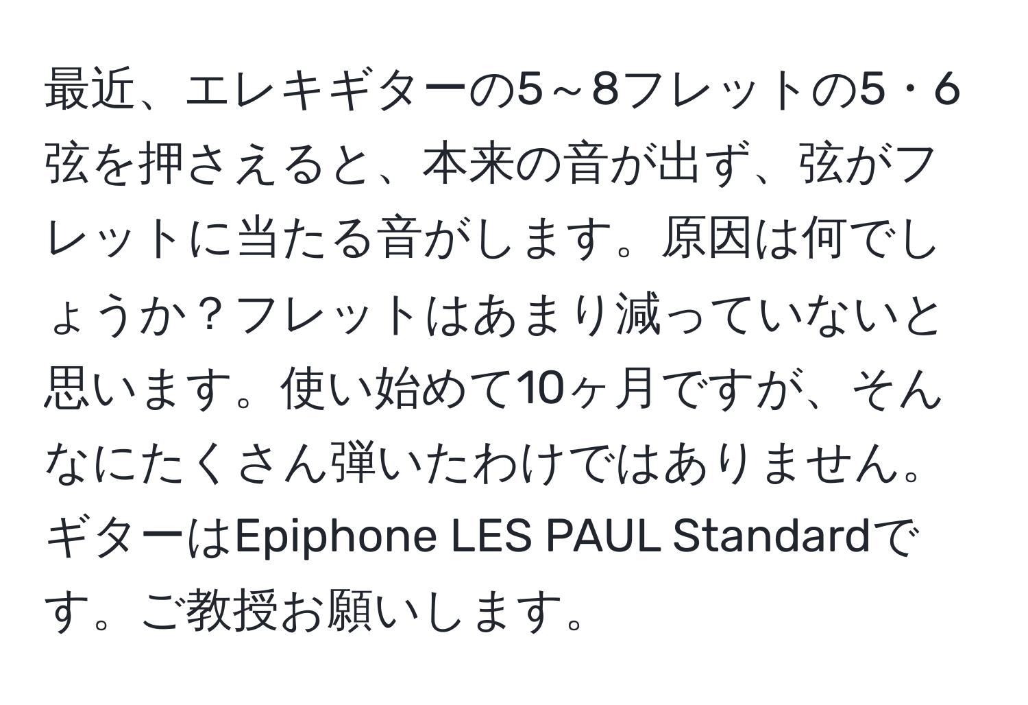 最近、エレキギターの5～8フレットの5・6弦を押さえると、本来の音が出ず、弦がフレットに当たる音がします。原因は何でしょうか？フレットはあまり減っていないと思います。使い始めて10ヶ月ですが、そんなにたくさん弾いたわけではありません。ギターはEpiphone LES PAUL Standardです。ご教授お願いします。