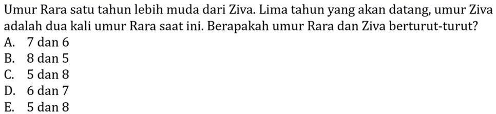 Umur Rara satu tahun lebih muda dari Ziva. Lima tahun yang akan datang, umur Ziva
adalah dua kali umur Rara saat ini. Berapakah umur Rara dan Ziva berturut-turut?
A. 7 dan 6
B. 8 dan 5
C. 5 dan 8
D. 6 dan 7
E. 5 dan 8