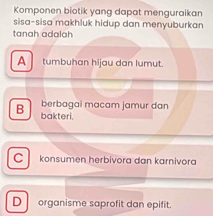 Komponen biotik yang dapat menguraikan
sisa-sisa makhluk hidup dan menyuburkan
tanah adalah
A tumbuhan hijau dan lumut.
berbagai macam jamur dan
B bakteri.
C konsumen herbivora dan karnivora
D organisme saprofit dan epifit.