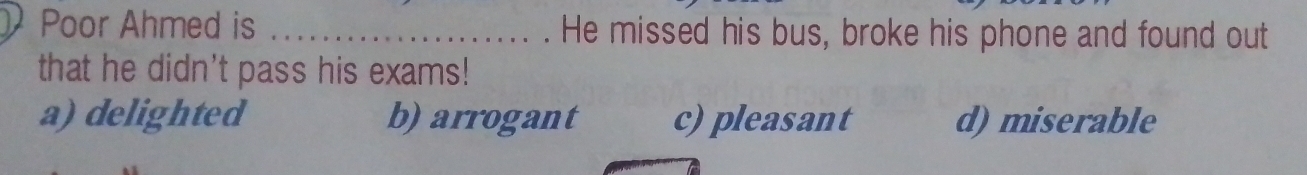 Poor Ahmed is _He missed his bus, broke his phone and found out
that he didn't pass his exams!
a) delighted b) arrogant c) pleasant d) miserable