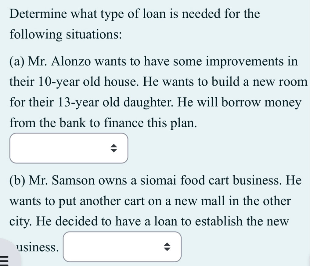 Determine what type of loan is needed for the 
following situations: 
(a) Mr. Alonzo wants to have some improvements in 
their 10-year old house. He wants to build a new room 
for their 13-year old daughter. He will borrow money 
from the bank to finance this plan. 
(b) Mr. Samson owns a siomai food cart business. He 
wants to put another cart on a new mall in the other 
city. He decided to have a loan to establish the new 
usiness.