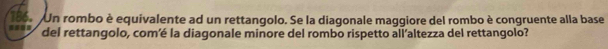 === 186. Un rombo è equivalente ad un rettangolo. Se la diagonale maggiore del rombo è congruente alla base 
del rettangolo, com’é la diagonale minore del rombo rispetto all’altezza del rettangolo?