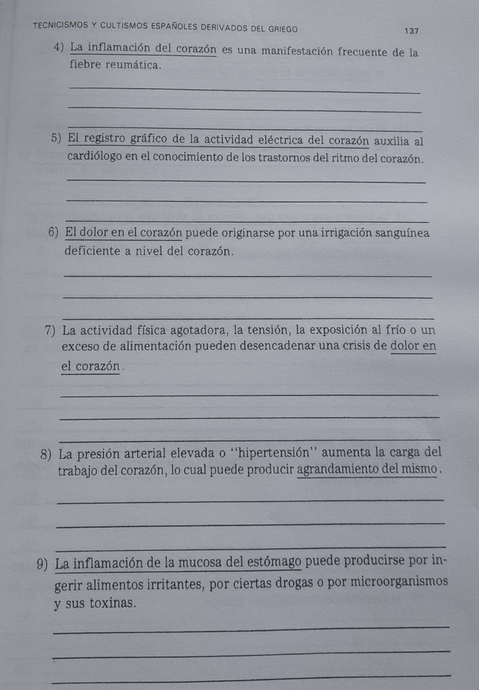 TECNICISMOS Y CULTISMOS ESPAÑOLES DERIVADOS DEL GRIEGO
137
4) La inflamación del corazón es una manifestación frecuente de la 
fiebre reumática. 
_ 
_ 
_ 
5) El registro gráfico de la actividad eléctrica del corazón auxilia al 
cardiólogo en el conocimiento de los trastornos del ritmo del corazón. 
_ 
_ 
_ 
6) El dolor en el corazón puede originarse por una irrigación sanguínea 
deficiente a nivel del corazón. 
_ 
_ 
_ 
7) La actividad física agotadora, la tensión, la exposición al frío o un 
exceso de alimentación pueden desencadenar una crisis de dolor en 
el corazón 
_ 
_ 
_ 
8) La presión arterial elevada o ''hipertensión'' aumenta la carga del 
trabajo del corazón, lo cual puede producir agrandamiento del mismo . 
_ 
_ 
_ 
9) La inflamación de la mucosa del estómago puede producirse por in- 
gerir alimentos irritantes, por ciertas drogas o por microorganismos 
y sus toxinas. 
_ 
_ 
_