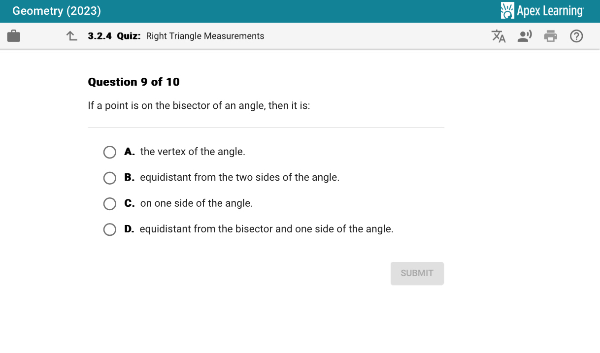 Geometry (2023) Apex Learning
3.2.4 Quiz: Right Triangle Measurements
Question 9 of 10
If a point is on the bisector of an angle, then it is:
A. the vertex of the angle.
B. equidistant from the two sides of the angle.
C. on one side of the angle.
D. equidistant from the bisector and one side of the angle.
SUBMIT