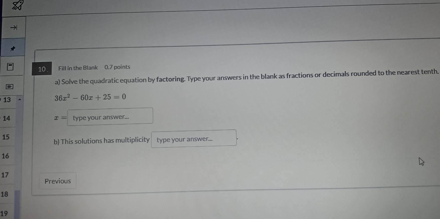 Fill in the Blank 0.7 points 
a) Solve the quadratic equation by factoring. Type your answers in the blank as fractions or decimals rounded to the nearest tenth. 
13
36x^2-60x+25=0
14 type your answer...
x=
15
b) This solutions has multiplicity type your answer...
16
17
Previous
18
19