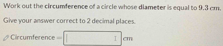 Work out the circumference of a circle whose diameter is equal to 9.3 cm. 
Give your answer correct to 2 decimal places. 
Circumference =□ cm