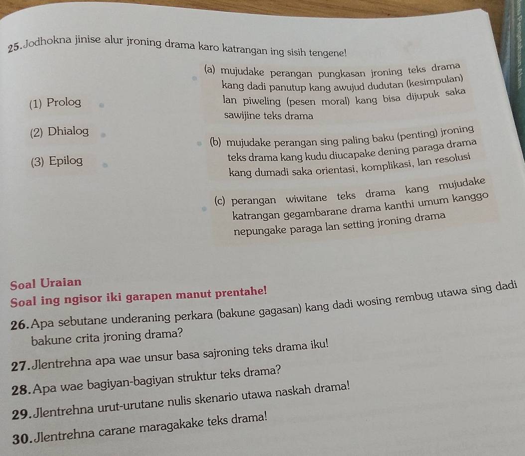 Jodhokna jinise alur jroning drama karo katrangan ing sisih tengene! 
(a) mujudake perangan pungkasan jroning teks drama 
kang dadi panutup kang awujud dudutan (kesimpulan) 
(1) Prolog 
lan piweling (pesen moral) kang bisa dijupuk saka 
sawijine teks drama 
(2) Dhialog 
(b) mujudake perangan sing paling baku (penting) jroning 
(3) Epilog 
teks drama kang kudu diucapake dening paraga drama 
kang dumadi saka orientasi, komplikasi, lan resolusi 
(c) perangan wiwitane teks drama kang mujudake 
katrangan gegambarane drama kanthi umum kanggo 
nepungake paraga lan setting jroning drama 
Soal Uraian 
Soal ing ngisor iki garapen manut prentahe! 
26.Apa sebutane underaning perkara (bakune gagasan) kang dadi wosing rembug utawa sing dadi 
bakune crita jroning drama? 
27.Jlentrehna apa wae unsur basa sajroning teks drama iku! 
28.Apa wae bagiyan-bagiyan struktur teks drama? 
29.Jlentrehna urut-urutane nulis skenario utawa naskah drama! 
30.Jlentrehna carane maragakake teks drama!