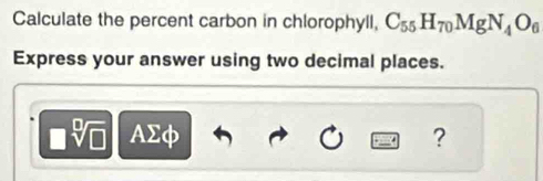 Calculate the percent carbon in chlorophyll, C_55H_70MgN_4O_6
Express your answer using two decimal places.
AΣφ ?