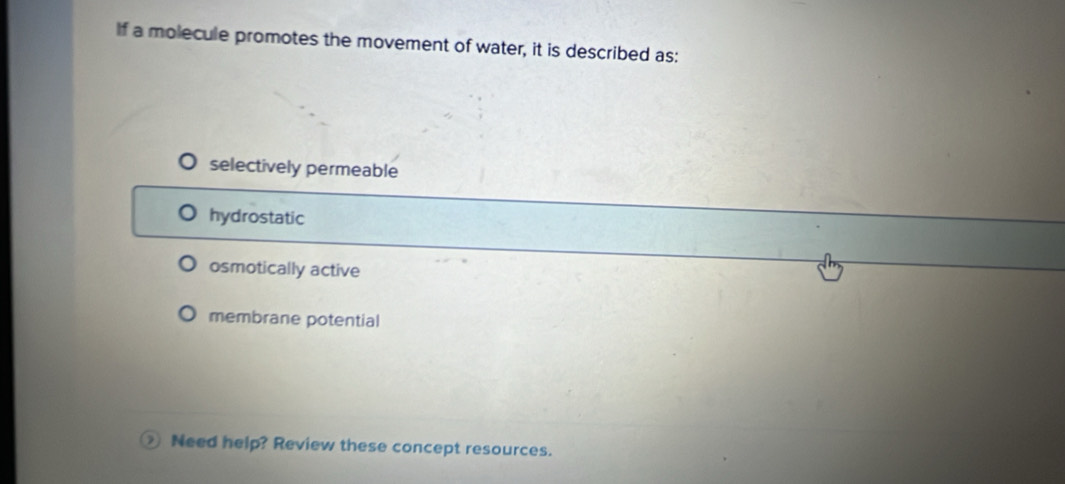 If a molecule promotes the movement of water, it is described as:
selectively permeable
hydrostatic
osmotically active
membrane potential
Need help? Review these concept resources.