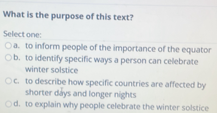 What is the purpose of this text?
Select one:
a. to inform people of the importance of the equator
b. to identify specific ways a person can celebrate
winter solstice
c. to describe how specific countries are affected by
shorter days and longer nights
d. to explain why people celebrate the winter solstice