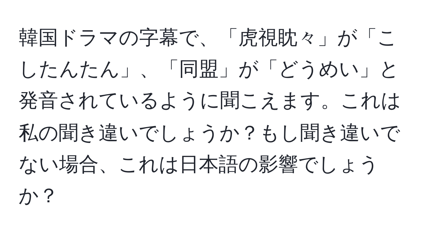 韓国ドラマの字幕で、「虎視眈々」が「こしたんたん」、「同盟」が「どうめい」と発音されているように聞こえます。これは私の聞き違いでしょうか？もし聞き違いでない場合、これは日本語の影響でしょうか？