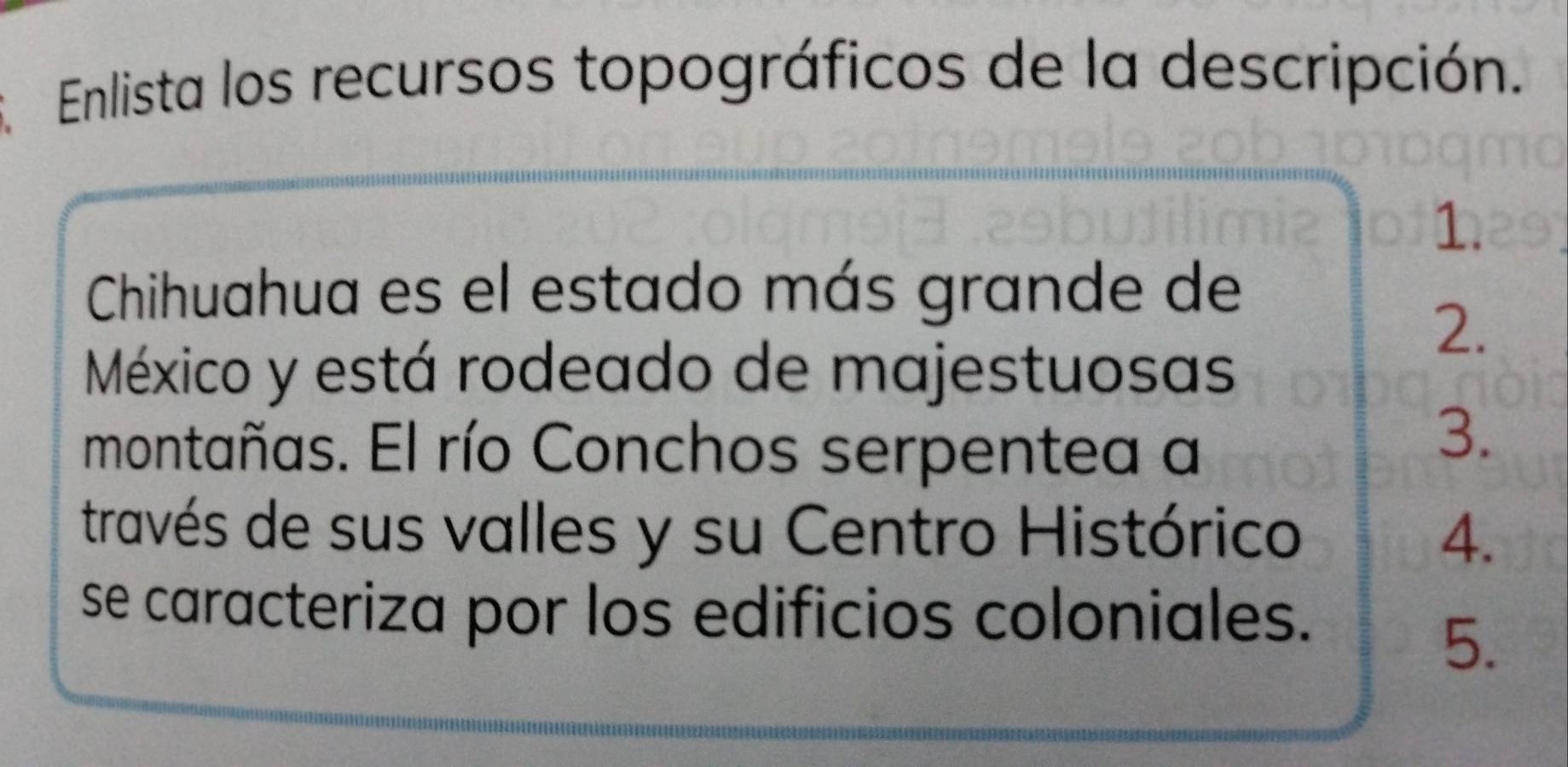 Enlista los recursos topográficos de la descripción. 
1. 
Chihuahua es el estado más grande de 
2. 
México y está rodeado de majestuosas 
montañas. El río Conchos serpentea a 
3. 
través de sus valles y su Centro Histórico 4. 
se caracteriza por los edificios coloniales. 
5.