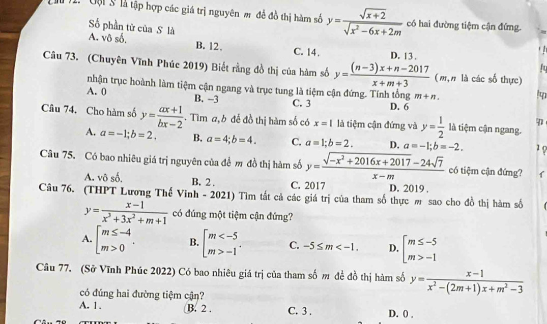 Gội S là tập hợp các giá trị nguyên m đề đồ thị hàm số y= (sqrt(x+2))/sqrt(x^2-6x+2m)  có hai đường tiệm cận đứng.
Số phần tử của S là
A. vô số. B. 12. C. 14. D. 13 .
Câu 73. (Chuyên Vĩnh Phúc 2019) Biết rằng đồ thị của hàm số y= ((n-3)x+n-2017)/x+m+3  (m, n là các số thực)
nhận trục hoành làm tiệm cận ngang và trục tung là tiệm cận đứng. Tính tổng m+n.
A. 0 B. -3 D. 6
C. 3
Câu 74. Cho hàm số y= (ax+1)/bx-2 . Tìm a,b để đồ thị hàm số có x=1 là tiệm cận đứng và y= 1/2  là tiệm cận ngang.
4
A. a=-1;b=2. B. a=4;b=4. C. a=1;b=2. D. a=-1;b=-2.
1 8
Câu 75. Có bao nhiêu giá trị nguyên của đề m đồ thị hàm số y= (sqrt(-x^2+2016x+2017)-24sqrt(7))/x-m  có tiệm cận đứng?
A. vô số, B. 2 . C. 2017 D. 2019 .
Câu 76. (THPT Lương Thế Vinh - 2021) Tìm tất cả các giá trị của tham số thực m sao cho đồ thị hàm số
y= (x-1)/x^3+3x^2+m+1  có đúng một tiệm cận đứng?
A. beginbmatrix m≤ -4 m>0endarray. . B. beginbmatrix m -1endarray. . C. -5≤ m D. beginarrayl m≤ -5 m>-1endarray.
Câu 77. (Sở Vĩnh Phúc 2022) Có bao nhiêu giá trị của tham số m đề đồ thị hàm số y= (x-1)/x^2-(2m+1)x+m^2-3 
có đúng hai đường tiệm cận?
A. 1. B. 2 . C. 3 . D. 0 .