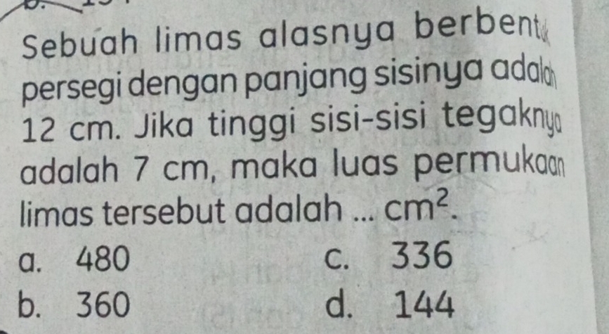 Sebuah limas alasnya berbent
persegi dengan panjang sisinya adal
12 cm. Jika tinggi sisi-sisi tegakny
adalah 7 cm, maka luas permukaɑ
limas tersebut adalah ... cm^2.
a. 480 c. 336
b. 360 d. 144