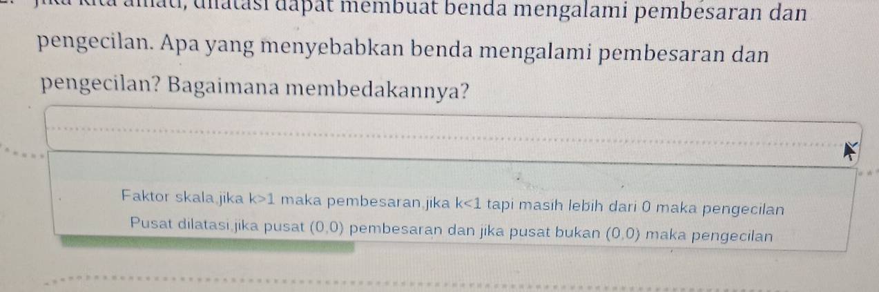 dta amat, unatasi dapat membuat benda mengalami pembesaran dan
pengecilan. Apa yang menyebabkan benda mengalami pembesaran dan
pengecilan? Bagaimana membedakannya?
Faktor skala jika k>1 maka pembesaran.jika k<1</tex> tapi masih lebih dari 0 maka pengecilan
Pusat dilatasi jika pusat (0,0) pembesaran dan jika pusat bukan (0,0) maka pengecilan