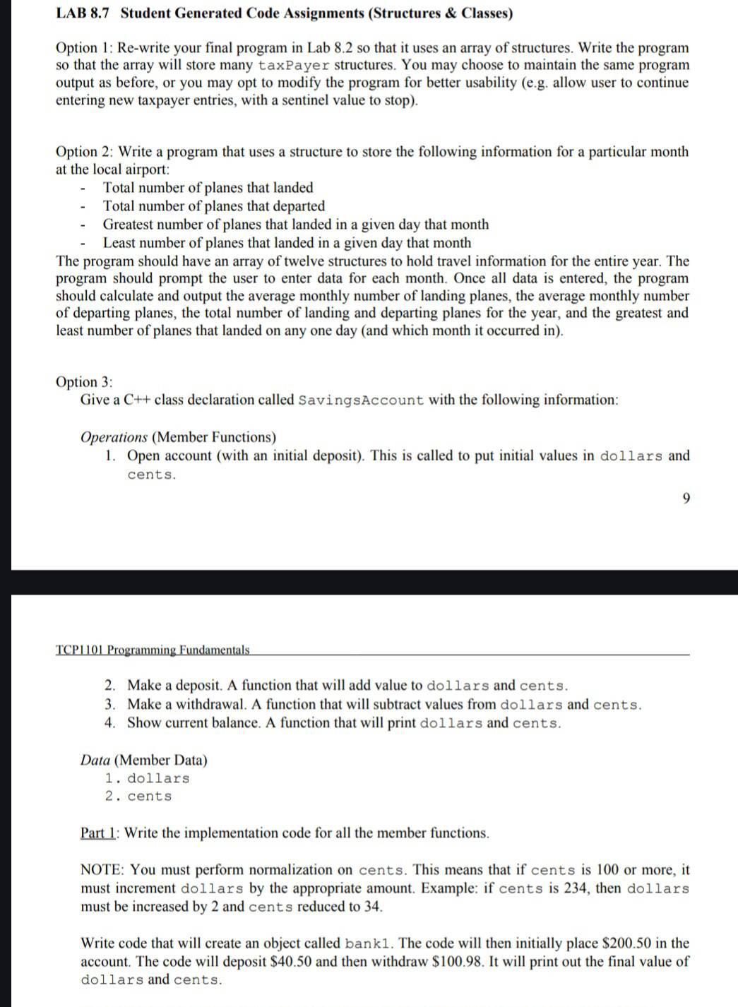 LAB 8.7 Student Generated Code Assignments (Structures & Classes)
Option 1: Re-write your final program in Lab 8.2 so that it uses an array of structures. Write the program
so that the array will store many ŁаxΡayer structures. You may choose to maintain the same program
output as before, or you may opt to modify the program for better usability (e.g. allow user to continue
entering new taxpayer entries, with a sentinel value to stop).
Option 2: Write a program that uses a structure to store the following information for a particular month
at the local airport:
Total number of planes that landed
Total number of planes that departed
Greatest number of planes that landed in a given day that month
Least number of planes that landed in a given day that month
The program should have an array of twelve structures to hold travel information for the entire year. The
program should prompt the user to enter data for each month. Once all data is entered, the program
should calculate and output the average monthly number of landing planes, the average monthly number
of departing planes, the total number of landing and departing planes for the year, and the greatest and
least number of planes that landed on any one day (and which month it occurred in).
Option 3:
Give a C++ class declaration called SavingsAccount with the following information:
Operations (Member Functions)
1. Open account (with an initial deposit). This is called to put initial values in d011ars and
cents.
9
TCP1101 Programming Fundamentals
2. Make a deposit. A function that will add value to do11ars and cents.
3. Make a withdrawal. A function that will subtract values from do11ars and cents.
4. Show current balance. A function that will print do11ars and cents.
Data (Member Data)
1. dollars
2. cents
Part 1: Write the implementation code for all the member functions.
NOTE: You must perform normalization on cents. This means that if cents is 100 or more, it
must increment do11ars by the appropriate amount. Example: if cents is 234, then do11ars
must be increased by 2 and cents reduced to 34.
Write code that will create an object called bank1. The code will then initially place $200.50 in the
account. The code will deposit $40.50 and then withdraw $100.98. It will print out the final value of
dollars and cents.