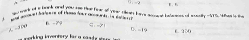 A. 
D. -2 B. B
)bu work at a bank and you see that four of your clients have account balances of exactly -$75. What is the
etal account balance of these four accounts, in dollars?
A. -300
B、 -79 C： -71 D. -19 E. 300
marking inventory for a can sta