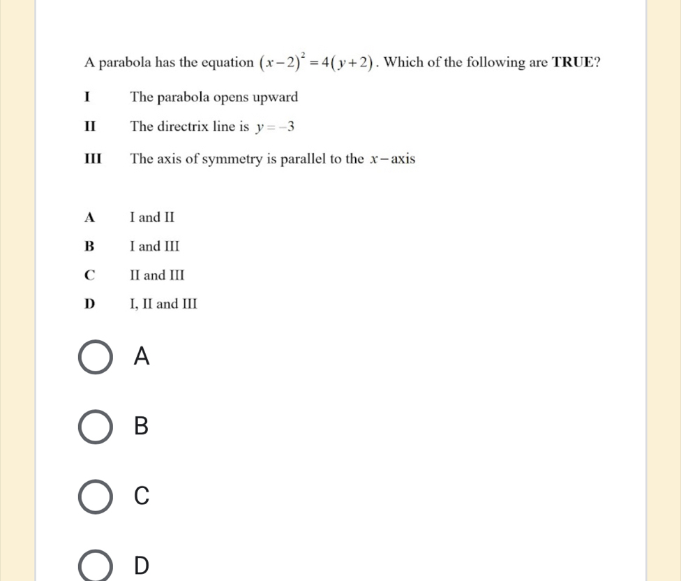 A parabola has the equation (x-2)^2=4(y+2). Which of the following are TRUE?
I The parabola opens upward
The directrix line is y=-3
III The axis of symmetry is parallel to the x —axis
A I and II
B I and III
C II and III
D I, II and III
A
B
C
D