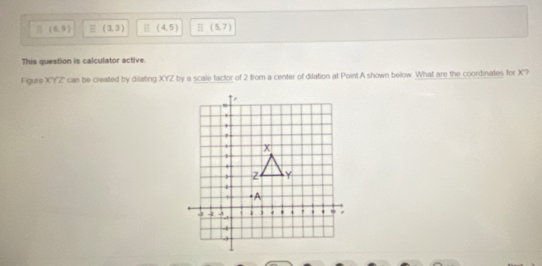 (6,9) H (3,3) H (4,5) (5,7)
This question is calculator active.
Figure XYZ can be created by dilating = YZ by a scale factor of 2 from a center of dilation at Point A shown below. What are the coordinates for X?