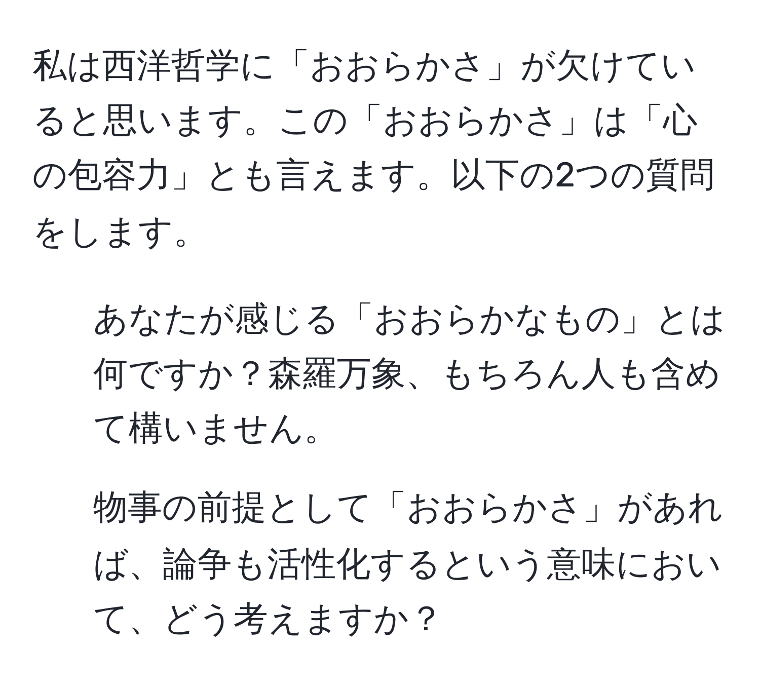 私は西洋哲学に「おおらかさ」が欠けていると思います。この「おおらかさ」は「心の包容力」とも言えます。以下の2つの質問をします。  
1. あなたが感じる「おおらかなもの」とは何ですか？森羅万象、もちろん人も含めて構いません。  
2. 物事の前提として「おおらかさ」があれば、論争も活性化するという意味において、どう考えますか？