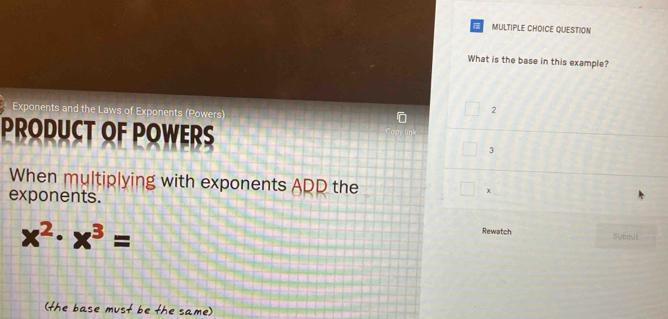 QUESTION 
What is the base in this example? 
Exponents and the Laws of Exponents (Powers)
2
PRODUCT OF POWERS
3
When multiplying with exponents ADD the □ x
exponents. 
Rewatch
x^2· x^3= Submit 
(the base must be the same)