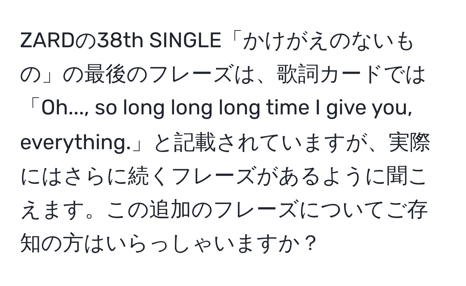 ZARDの38th SINGLE「かけがえのないもの」の最後のフレーズは、歌詞カードでは「Oh..., so long long long time I give you, everything.」と記載されていますが、実際にはさらに続くフレーズがあるように聞こえます。この追加のフレーズについてご存知の方はいらっしゃいますか？