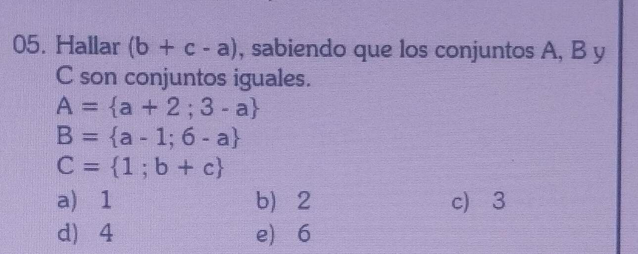 Hallar (b+c-a) , sabiendo que los conjuntos A, B y
C son conjuntos iguales.
A= a+2;3-a
B= a-1;6-a
C= 1;b+c
a) 1 b 2 c) 3
d 4 e 6