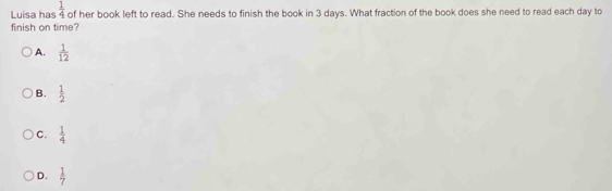  1/4 
Luisa has of her book left to read. She needs to finish the book in 3 days. What fraction of the book does she need to read each day to
finish on time?
A.  1/12 
B.  1/2 
C.  1/4 
D.  1/7 