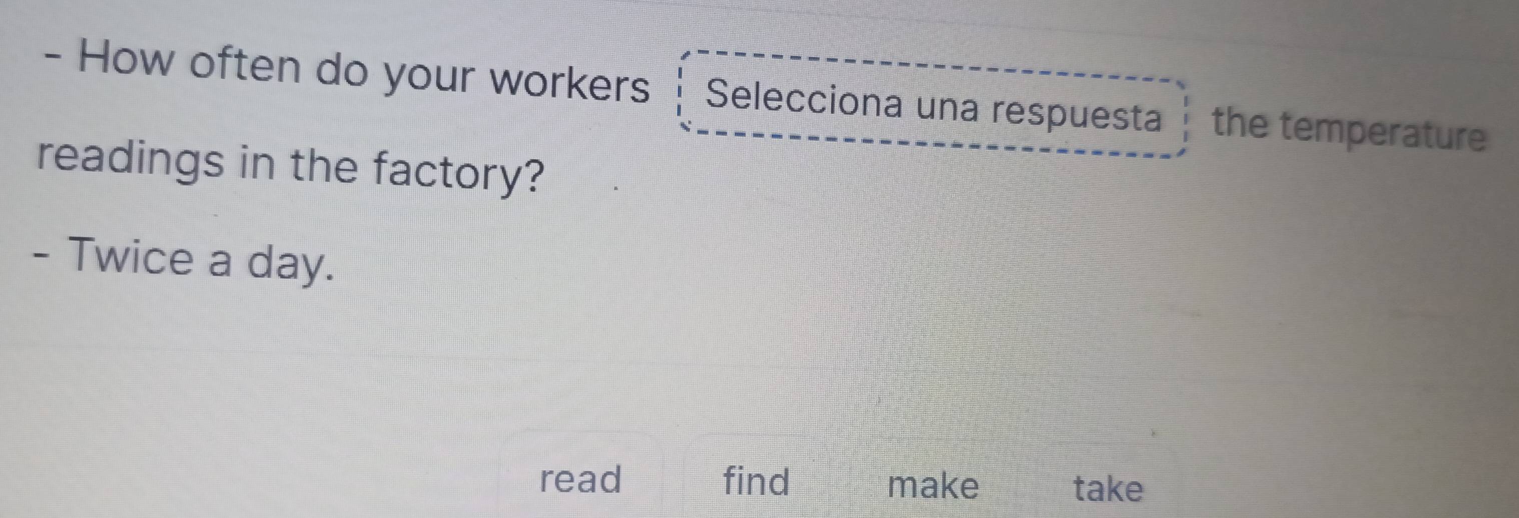 How often do your workers Selecciona una respuesta the temperature 
readings in the factory? 
- Twice a day. 
read find make take