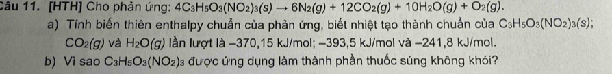 [HTH] Cho phản ứng: 4C_3H_5O_3(NO_2)_3(s)to 6N_2(g)+12CO_2(g)+10H_2O(g)+O_2(g). 
a) Tính biến thiên enthalpy chuẩn của phản ứng, biết nhiệt tạo thành chuẩn của C_3H_5O_3(NO_2)_3(s);
CO_2(g) và H_2O(g) lần lượt là −370, 15 kJ/mol; −393, 5 kJ/mol và −241, 8 kJ/mol. 
b) Vì sao C_3H_5O_3(NO_2) 03 được ứng dụng làm thành phần thuốc súng không khói?