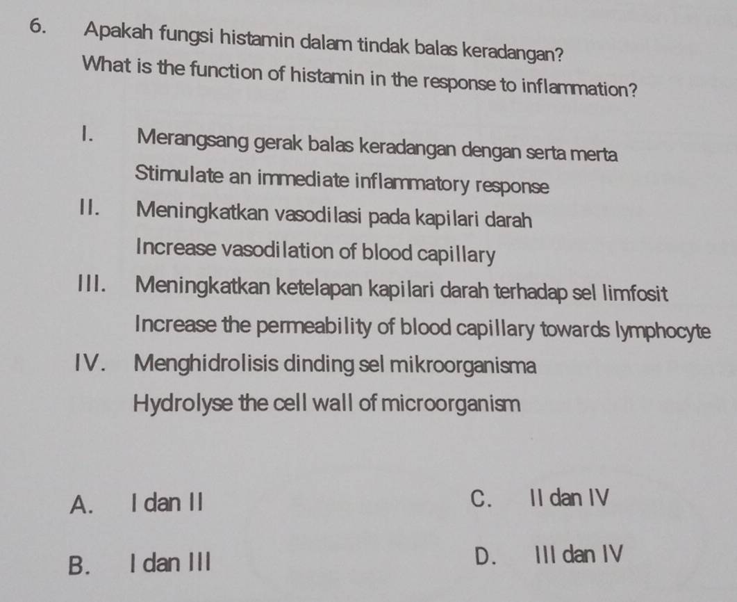 Apakah fungsi histamin dalam tindak balas keradangan?
What is the function of histamin in the response to inflammation?
I. Merangsang gerak balas keradangan dengan serta merta
Stimulate an immediate inflammatory response
II. Meningkatkan vasodilasi pada kapilari darah
Increase vasodilation of blood capillary
III. Meningkatkan ketelapan kapilari darah terhadap sel limfosit
Increase the permeability of blood capillary towards lymphocyte
IV. Menghidrolisis dinding sel mikroorganisma
Hydrolyse the cell wall of microorganism
A. I dan II C. II dan IV
B. I dan III D. III dan IV