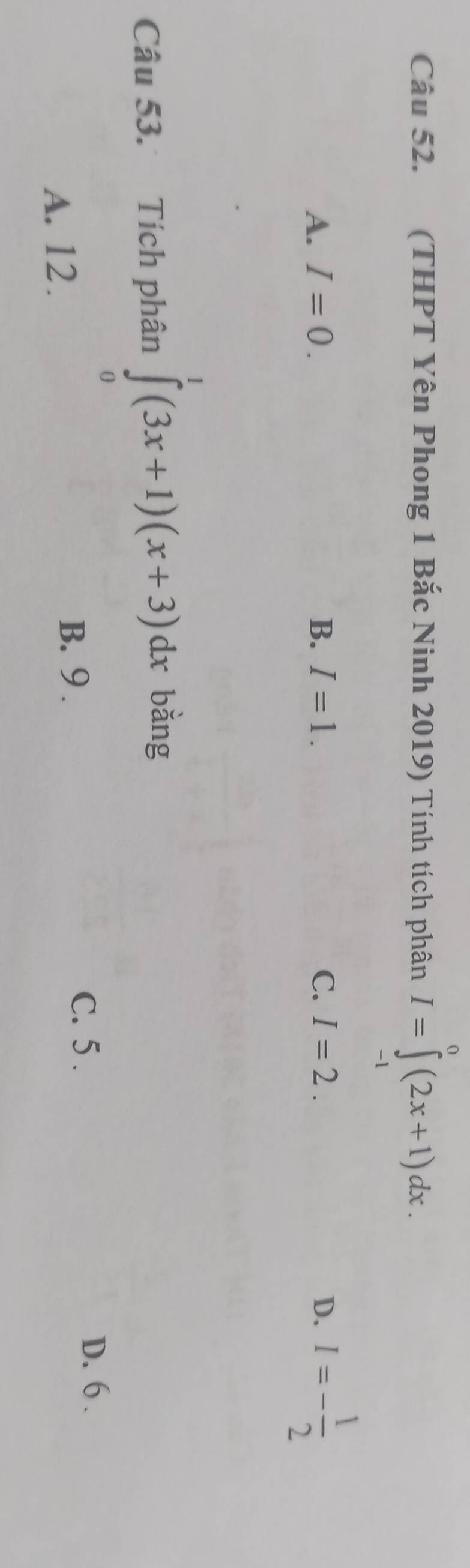 (THPT Yên Phong 1 Bắc Ninh 2019) Tính tích phân I=∈tlimits _(-1)^0(2x+1)dx.
A. I=0. B. I=1. C. I=2. D. I=- 1/2 
Câu 53. Tích phân ∈tlimits _0^1(3x+1)(x+3)dx bǎng
D. 6.
A. 12.
B. 9.
C. 5.