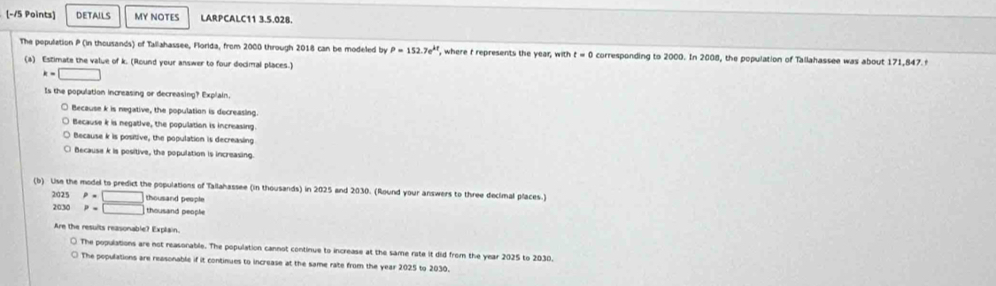 DETAILS MY NOTES LARPCALC11 3.5.028.
The population P (in thousands) of Tallahassee, Florida, from 2000 through 2018 can be modeled by P=152.7e^(kt) , where t represents the year, with t=0 corresponding to 2000. In 2008, the population of Tallahassee was about 171,847 f
(a) Estimate the value of k. (Round your answer to four decimal places.)
k=□
Is the population increasing or decreasing? Explain
○ Because k is negative, the population is decreasing.
○ Because k is negative, the population is increasing.
Because k is positive, the population is decreasing
Because k is positive, the population is increasing
(b) Use the model to predict the populations of Tallahassee (in thousands) in 2025 and 2030. (Round your answers to three decimal places.)
2025 P=□ thousand people
2030 p=□ thousand people
Are the results reasonable? Explain.
○ The populations are not reasonable. The population cannot continue to increase at the same rate it did from the year 2025 to 2030.
○ The populations are reasonable if it continues to increase at the same rate from the year 2025 to 2030.