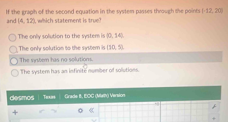 If the graph of the second equation in the system passes through the points (-12,20)
and (4,12) , which statement is true?
The only solution to the system is (0,14).
The only solution to the system is (10,5).
The system has no solutions.
The system has an infinite number of solutions.
desmos Texas Grade 8, EOC (Math) Version
10
+
+