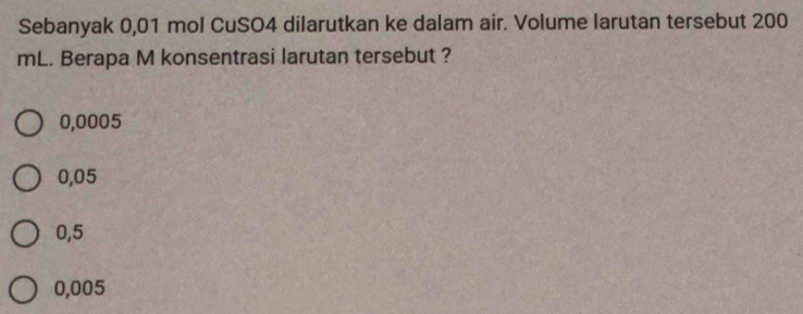 Sebanyak 0,01 mol CuSO4 dilarutkan ke dalam air. Volume larutan tersebut 200
mL. Berapa M konsentrasi larutan tersebut ?
0,0005
0,05
0,5
0,005