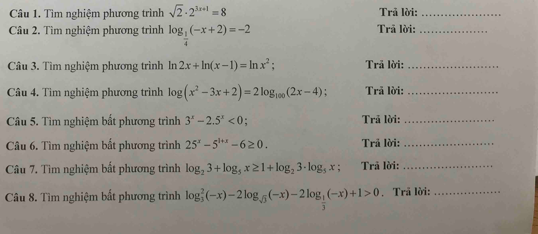 Tìm nghiệm phương trình sqrt(2)· 2^(3x+1)=8 Trả lời:_ 
Câu 2. Tìm nghiệm phương trình log _ 1/4 (-x+2)=-2 Trả lời:_ 
Câu 3. Tìm nghiệm phương trình ln 2x+ln (x-1)=ln x^2; Trả lời:_ 
Câu 4. Tìm nghiệm phương trình log (x^2-3x+2)=2log _100(2x-4) Trả lời:_ 
Câu 5. Tìm nghiệm bất phương trình 3^x-2.5^x<0</tex> . Trả lời:_ 
Câu 6. Tìm nghiệm bất phương trình 25^x-5^(1+x)-6≥ 0. Trả lời:_ 
Câu 7. Tìm nghiệm bất phương trình log _23+log _5x≥ 1+log _23· log _5x , Trả lời:_ 
Câu 8. Tìm nghiệm bất phương trình log _3^(2(-x)-2log _sqrt(3))(-x)-2log _ 1/3 (-x)+1>0. Trå lời:_