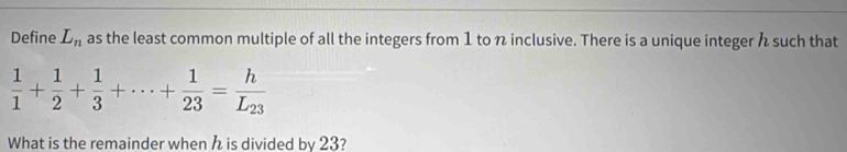 Define L_n as the least common multiple of all the integers from 1 to n inclusive. There is a unique integer such that
 1/1 + 1/2 + 1/3 +·s + 1/23 =frac hL_23
What is the remainder when is divided by 23?