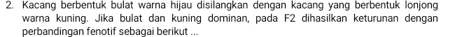 Kacang berbentuk bulat warna hijau disilangkan dengan kacang yang berbentuk lonjong 
warna kuning. Jika bulat dan kuning dominan, pada F2 dihasilkan keturunan dengan 
perbandingan fenotif sebaqai berikut ...